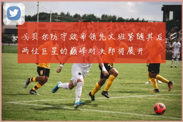 戈贝尔防守效率领先文班紧随其后两位巨星的巅峰对决即将展开