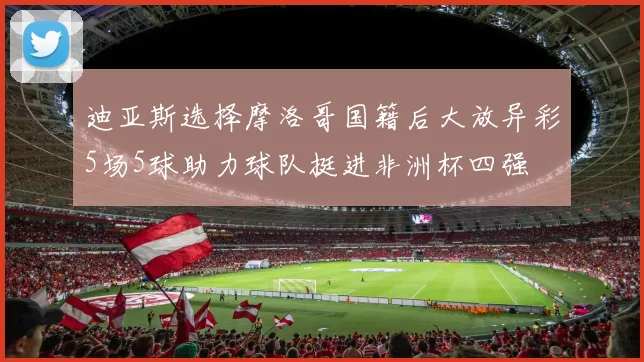 迪亚斯选择摩洛哥国籍后大放异彩5场5球助力球队挺进非洲杯四强