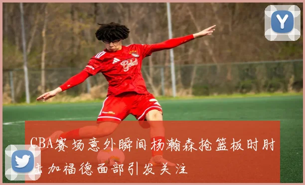 CBA赛场意外瞬间杨瀚森抢篮板时肘击加福德面部引发关注