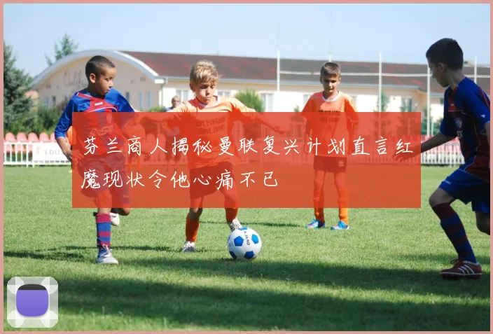 芬兰商人揭秘曼联复兴计划直言红魔现状令他心痛不已