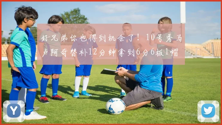 好兄弟你也得到机会了！10号秀马卢阿奇替补12分钟拿到6分6板1帽