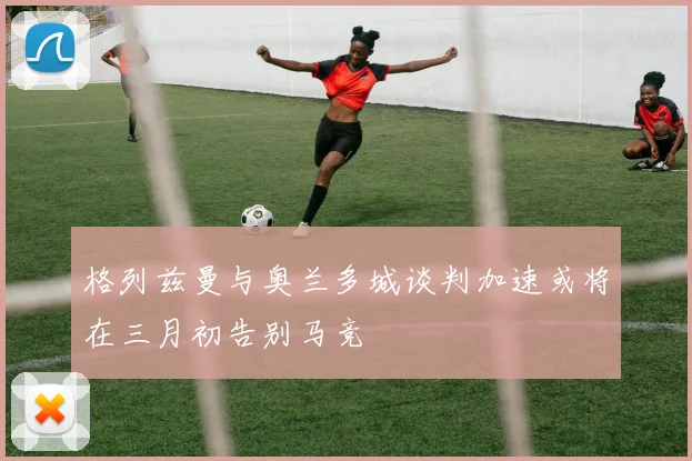 格列兹曼与奥兰多城谈判加速或将在三月初告别马竞