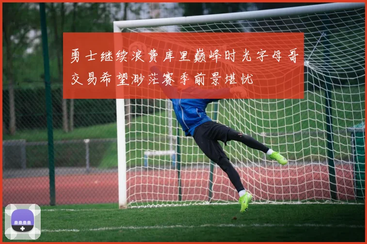 勇士继续浪费库里巅峰时光字母哥交易希望渺茫赛季前景堪忧