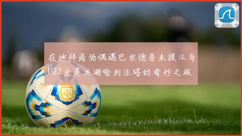 在迪拜商场偶遇巴尔德吾米提江与U22全员共游哈利法塔的奇妙之旅