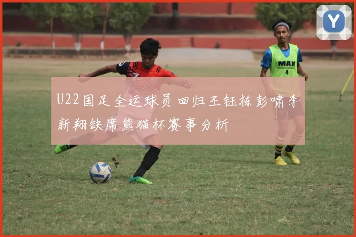 U22国足全运球员回归王钰栋彭啸李新翔缺席熊猫杯赛事分析