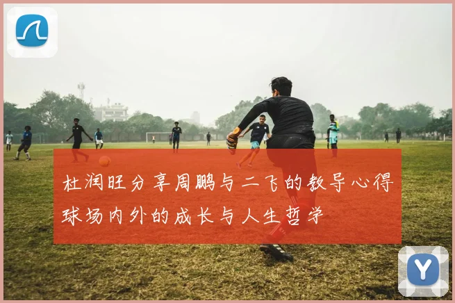 杜润旺分享周鹏与二飞的教导心得球场内外的成长与人生哲学