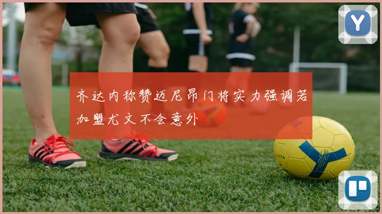 齐达内称赞迈尼昂门将实力强调若加盟尤文不会意外