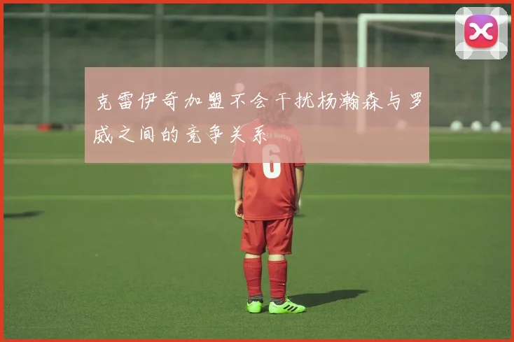 克雷伊奇加盟不会干扰杨瀚森与罗威之间的竞争关系