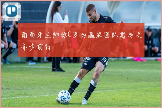 葡萄牙主帅称C罗为赢家团队需与之齐步前行