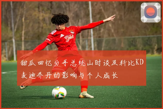 甜瓜回忆分手总统山时谈及科比KD麦迪乔丹的影响与个人成长