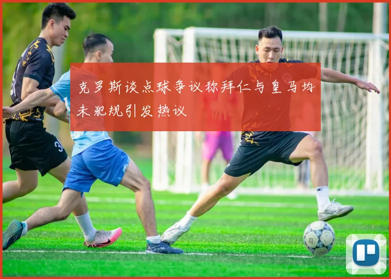 克罗斯谈点球争议称拜仁与皇马均未犯规引发热议