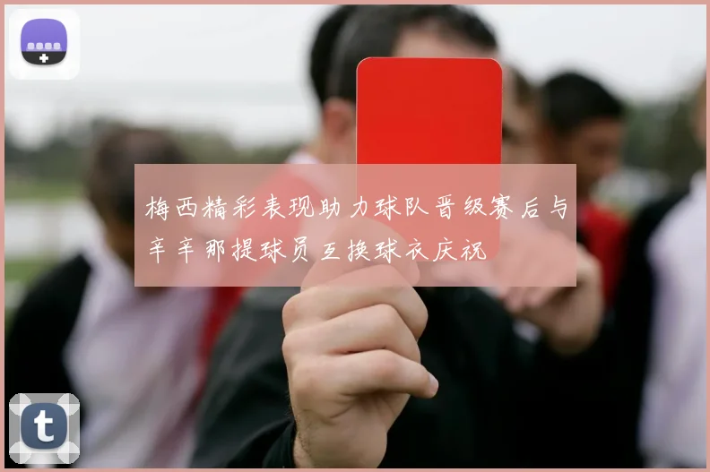 梅西精彩表现助力球队晋级赛后与辛辛那提球员互换球衣庆祝