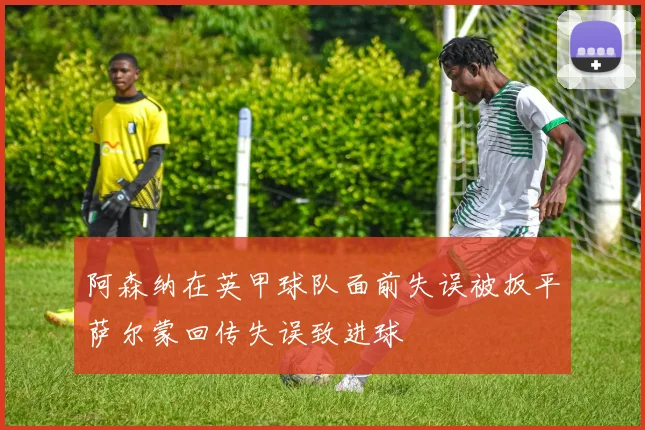 阿森纳在英甲球队面前失误被扳平萨尔蒙回传失误致进球
