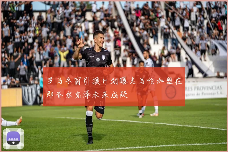 罗马冬窗引援计划曝光马伦加盟在即齐尔克泽未来成疑