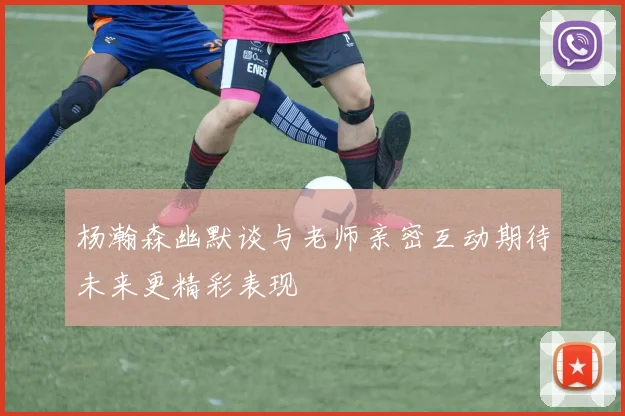 杨瀚森幽默谈与老师亲密互动期待未来更精彩表现