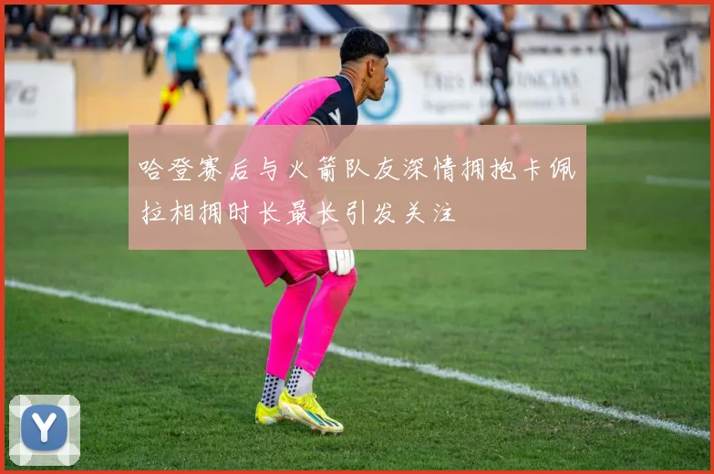 哈登赛后与火箭队友深情拥抱卡佩拉相拥时长最长引发关注