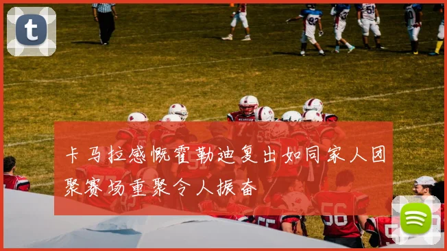 卡马拉感慨霍勒迪复出如同家人团聚赛场重聚令人振奋