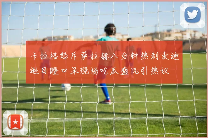 卡拉格怒斥萨拉赫八分钟热刺麦迪逊目瞪口呆现场吃瓜盛况引热议