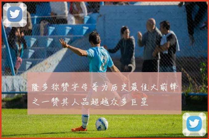 隆多称赞字母哥为历史最佳大前锋之一赞其人品超越众多巨星