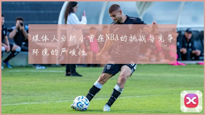 媒体人分析小曾在NBA的挑战与竞争环境的严峻性
