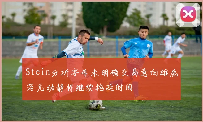 Stein分析字母未明确交易意向雄鹿若无动静将继续拖延时间