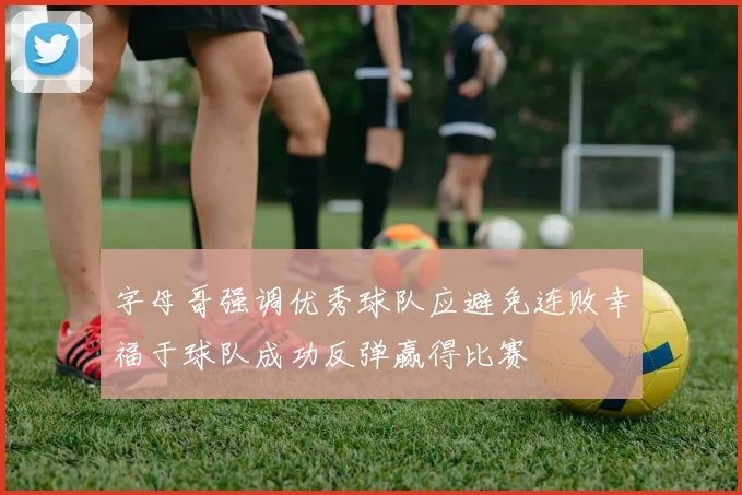 字母哥强调优秀球队应避免连败幸福于球队成功反弹赢得比赛