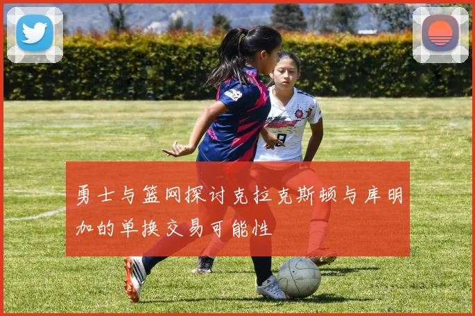 勇士与篮网探讨克拉克斯顿与库明加的单换交易可能性