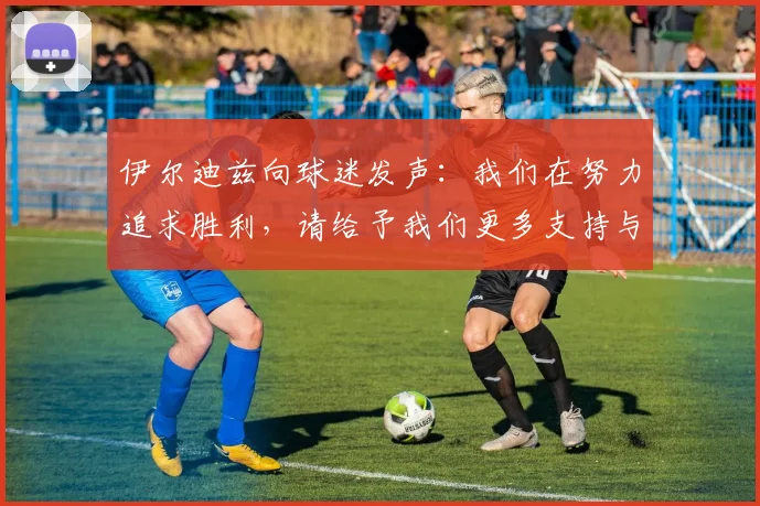 伊尔迪兹向球迷发声：我们在努力追求胜利，请给予我们更多支持与鼓励