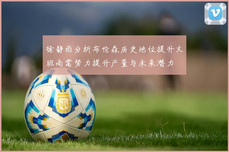 徐静雨分析布伦森历史地位提升文班尚需努力提升产量与未来潜力