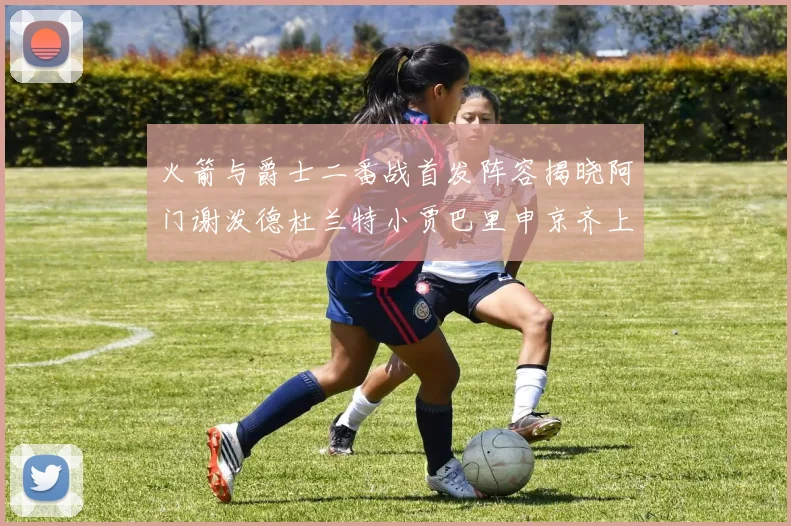 火箭与爵士二番战首发阵容揭晓阿门谢泼德杜兰特小贾巴里申京齐上阵
