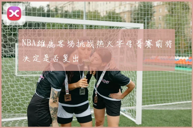 NBA雄鹿客场挑战热火字母哥赛前将决定是否复出