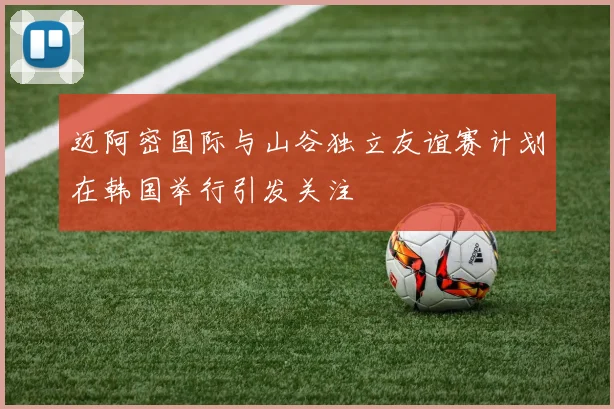 迈阿密国际与山谷独立友谊赛计划在韩国举行引发关注