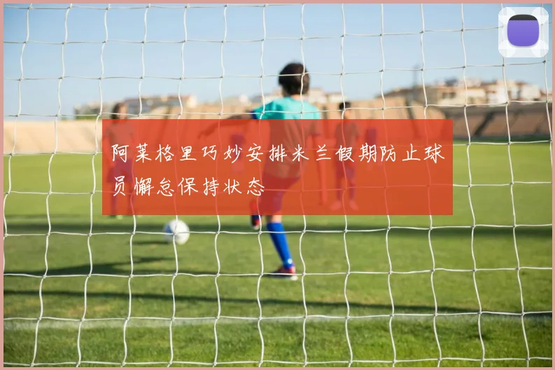 阿莱格里巧妙安排米兰假期防止球员懈怠保持状态