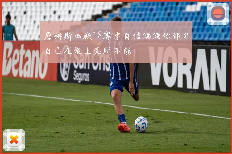 詹姆斯回顾18赛季自信满满称那年自己在场上无所不能